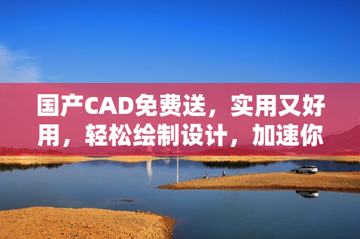 国产CAD免费送，实用又好用，轻松绘制设计，加速你的创作！