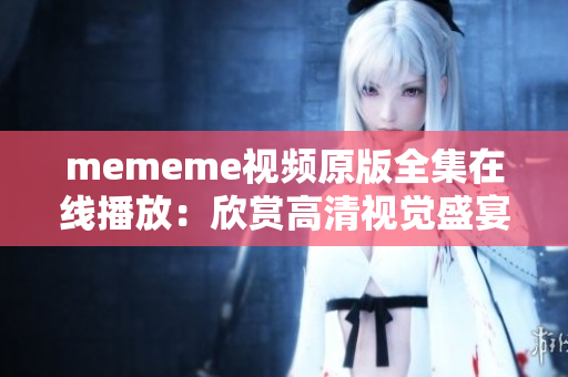 mememe视频原版全集在线播放：欣赏高清视觉盛宴与动感音乐！