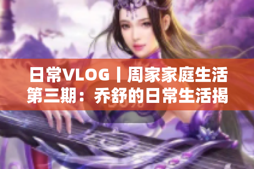 日常VLOG丨周家家庭生活第三期：乔舒的日常生活揭秘