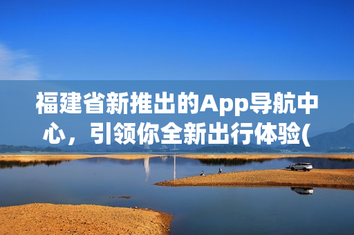 福建省新推出的App导航中心，引领你全新出行体验(1)