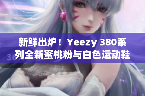 新鲜出炉！Yeezy 380系列全新蜜桃粉与白色运动鞋上市！