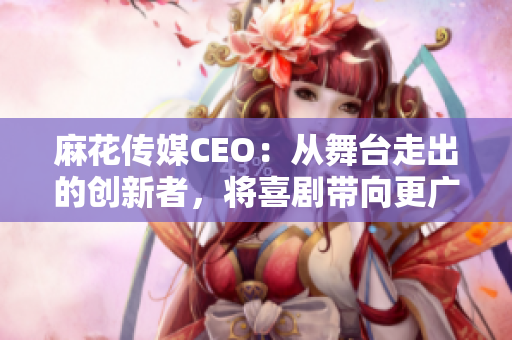 麻花传媒CEO：从舞台走出的创新者，将喜剧带向更广阔的未来