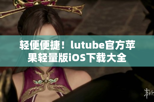 轻便便捷！lutube官方苹果轻量版iOS下载大全