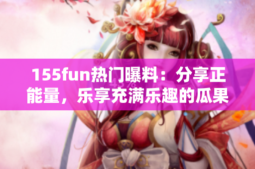 155fun热门曝料：分享正能量，乐享充满乐趣的瓜果时光