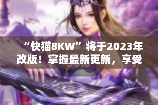 “快猫8KW”将于2023年改版！掌握最新更新，享受更多福利！