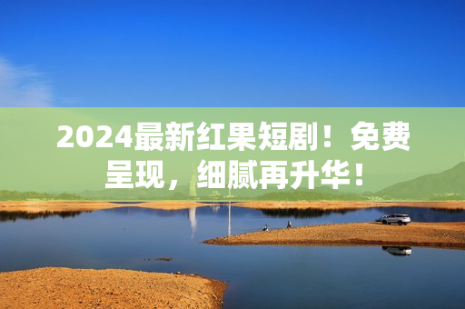 2024最新红果短剧！免费呈现，细腻再升华！