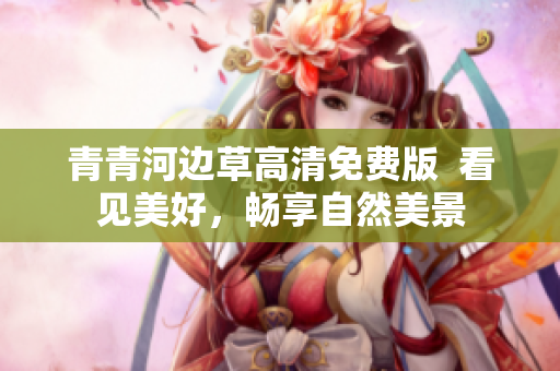 青青河边草高清免费版  看见美好，畅享自然美景