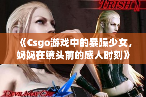 《Csgo游戏中的暴躁少女，妈妈在镜头前的感人时刻》