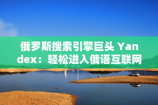 俄罗斯搜索引擎巨头 Yandex：轻松进入俄语互联网世界