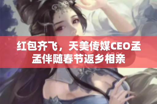 红包齐飞，天美传媒CEO孟孟伴随春节返乡相亲