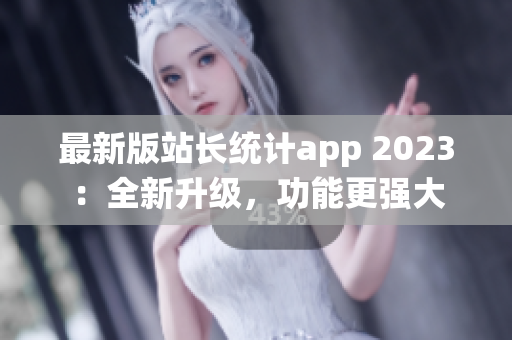 最新版站长统计app 2023：全新升级，功能更强大