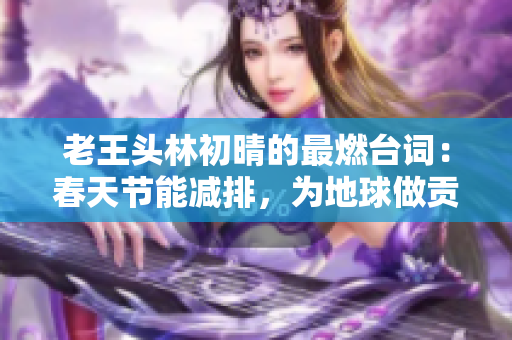 老王头林初晴的最燃台词：春天节能减排，为地球做贡献！