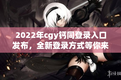 2022年cgy钙同登录入口发布，全新登录方式等你来体验