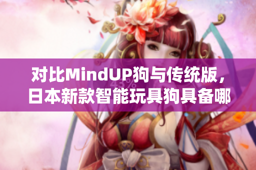 对比MindUP狗与传统版，日本新款智能玩具狗具备哪些特点？