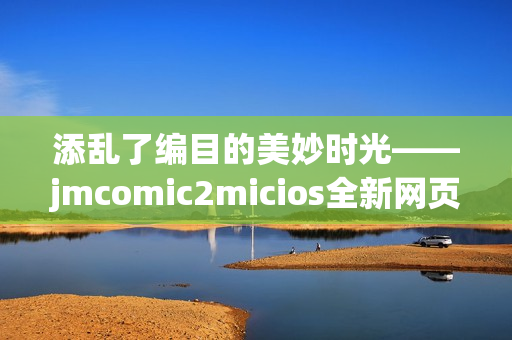 添乱了编目的美妙时光——jmcomic2micios全新网页重置(1)