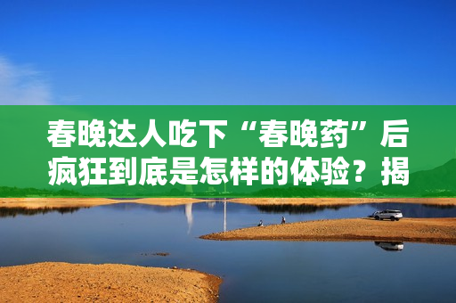 春晚达人吃下“春晚药”后疯狂到底是怎样的体验？揭秘春晚药真面目，让你了解疯狂的背后！