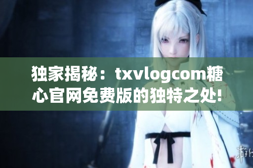 独家揭秘：txvlogcom糖心官网免费版的独特之处!