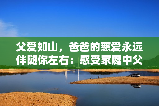 父爱如山，爸爸的慈爱永远伴随你左右：感受家庭中父亲的温情爱意