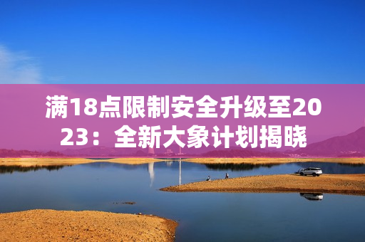 满18点限制安全升级至2023：全新大象计划揭晓