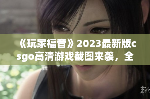 《玩家福音》2023最新版csgo高清游戏截图来袭，全面升级！