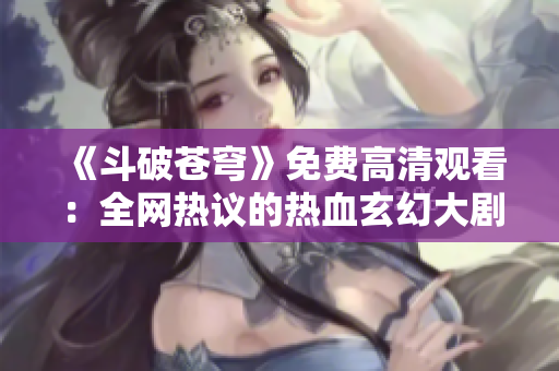 《斗破苍穹》免费高清观看：全网热议的热血玄幻大剧重磅上线！