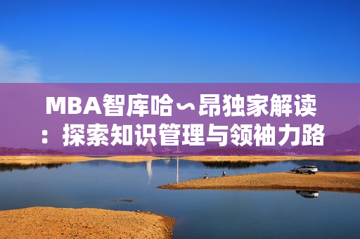 MBA智库哈∽昂独家解读：探索知识管理与领袖力路径