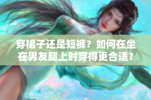 穿裙子还是短裤？如何在坐在男友腿上时穿得更合适？