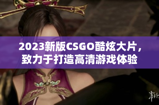 2023新版CSGO酷炫大片，致力于打造高清游戏体验