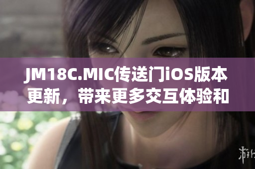 JM18C.MIC传送门iOS版本更新，带来更多交互体验和功能优化