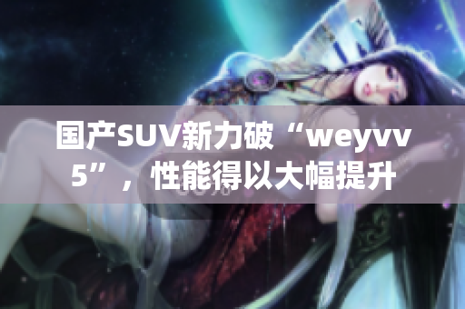 国产SUV新力破“weyvv5”，性能得以大幅提升