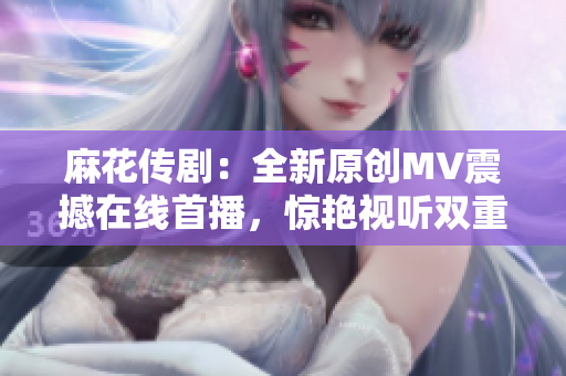 麻花传剧：全新原创MV震撼在线首播，惊艳视听双重享受