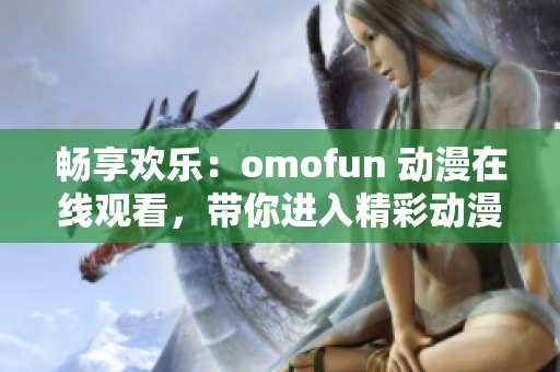 畅享欢乐：omofun 动漫在线观看，带你进入精彩动漫世界