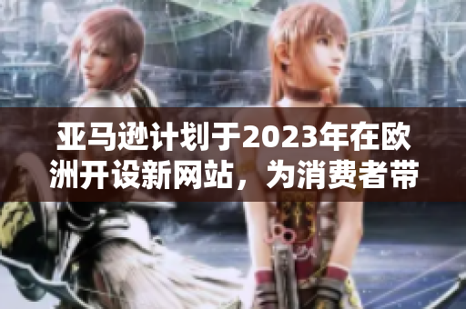 亚马逊计划于2023年在欧洲开设新网站，为消费者带来便捷购物体验