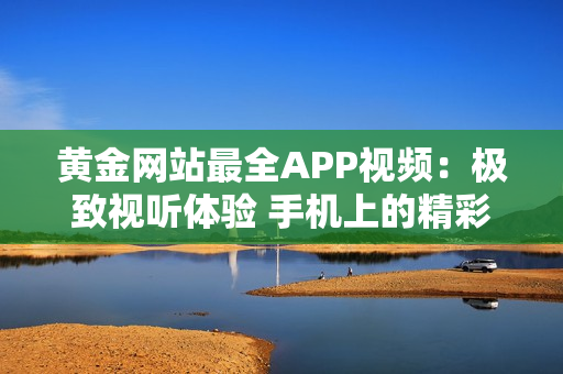 黄金网站最全APP视频：极致视听体验 手机上的精彩大片