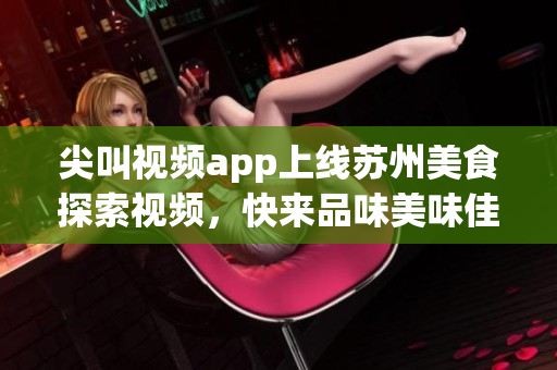 尖叫视频app上线苏州美食探索视频，快来品味美味佳肴!(1)