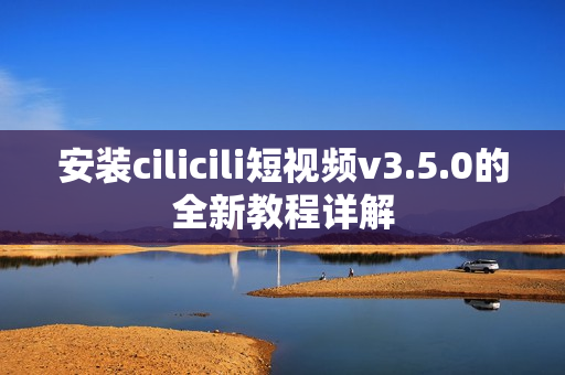 安装cilicili短视频v3.5.0的全新教程详解