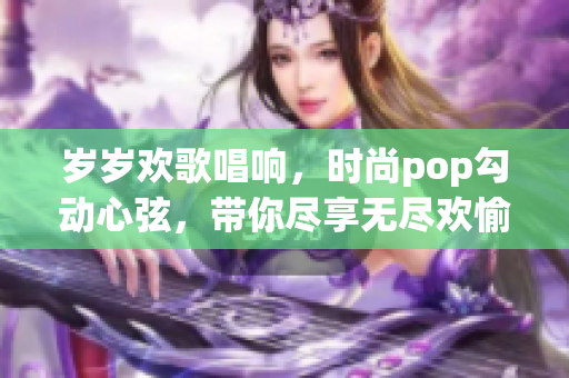 岁岁欢歌唱响，时尚pop勾动心弦，带你尽享无尽欢愉