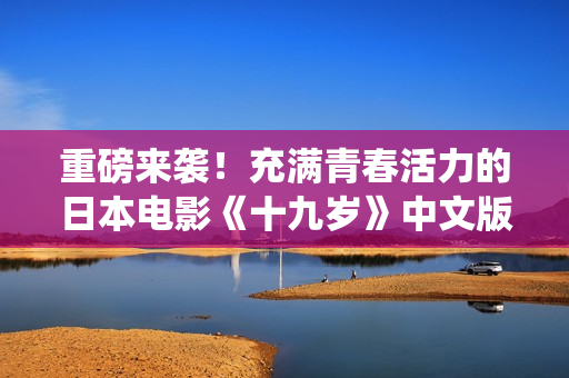 重磅来袭！充满青春活力的日本电影《十九岁》中文版全球免费上映，精彩演绎青涩恋曲