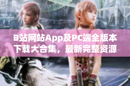 B站网站App及PC端全版本下载大合集，最新完整资源分享(1)