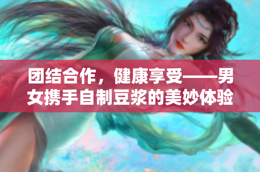 团结合作，健康享受——男女携手自制豆浆的美妙体验