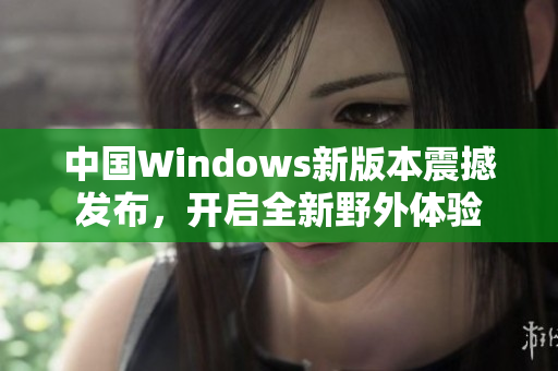 中国Windows新版本震撼发布，开启全新野外体验