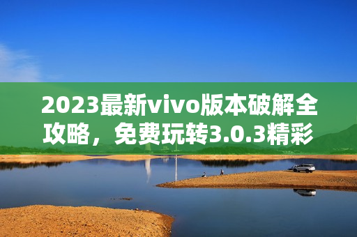 2023最新vivo版本破解全攻略，免费玩转3.0.3精彩内容