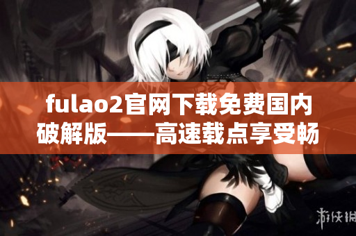 fulao2官网下载免费国内破解版——高速载点享受畅快体验