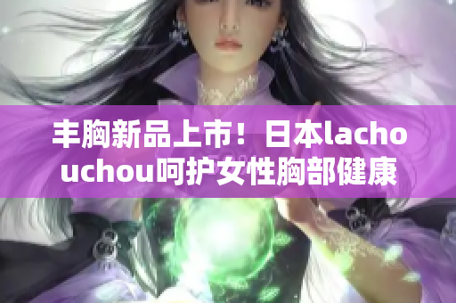 丰胸新品上市！日本lachouchou呵护女性胸部健康