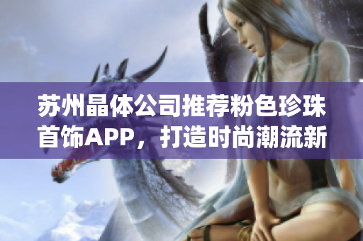 苏州晶体公司推荐粉色珍珠首饰APP，打造时尚潮流新风尚(1)