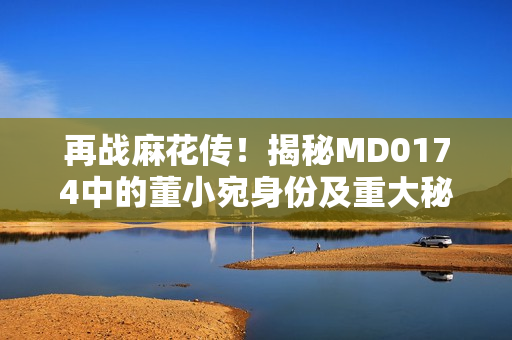 再战麻花传！揭秘MD0174中的董小宛身份及重大秘密