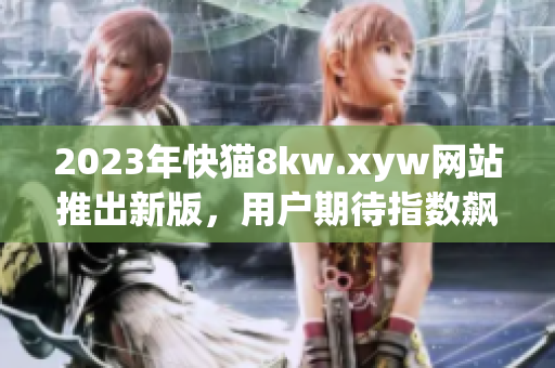 2023年快猫8kw.xyw网站推出新版，用户期待指数飙升