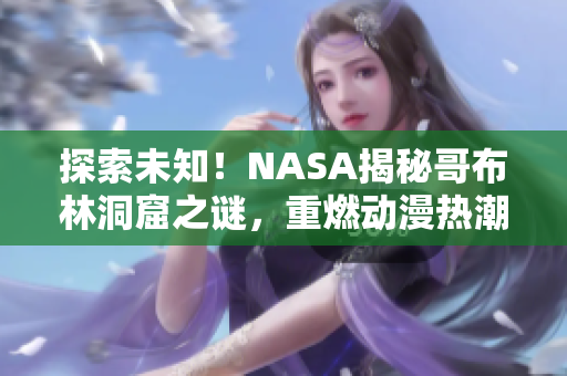 探索未知！NASA揭秘哥布林洞窟之谜，重燃动漫热潮