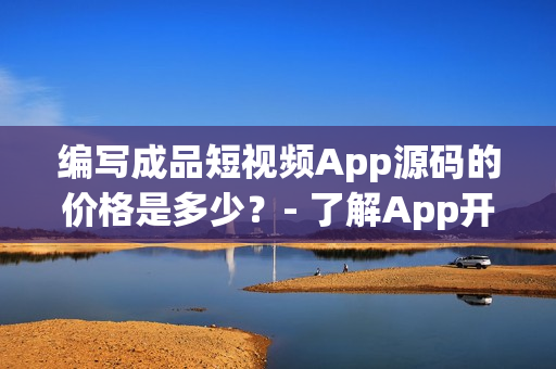 编写成品短视频App源码的价格是多少？- 了解App开发的花费