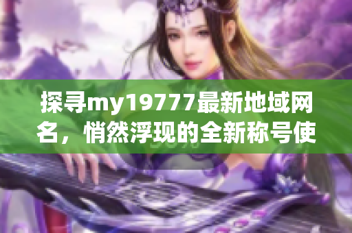 探寻my19777最新地域网名，悄然浮现的全新称号使人着迷